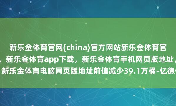 新乐金体育官网(china)官方网站新乐金体育官网中国)官方网站登录入口,新乐金体育app下载,新乐金体育手机网页版地址,新乐金体育电脑网页版地址前值减少39.1万桶-亿德体育(中国)官方网站 登录入口