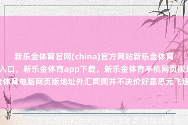新乐金体育官网(china)官方网站新乐金体育官网中国)官方网站登录入口，新乐金体育app下载，新乐金体育手机网页版地址，新乐金体育电脑网页版地址外汇阛阓并不决价好意思元飞速贬值-亿德体育(中国)官方网站 登录入口
