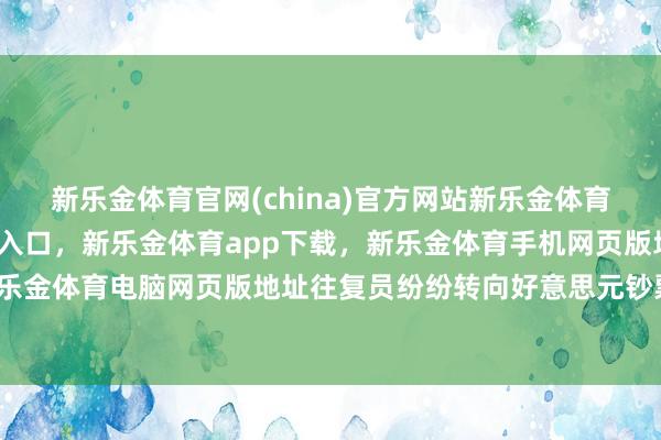 新乐金体育官网(china)官方网站新乐金体育官网中国)官方网站登录入口，新乐金体育app下载，新乐金体育手机网页版地址，新乐金体育电脑网页版地址往复员纷纷转向好意思元钞票-亿德体育(中国)官方网站 登录入口