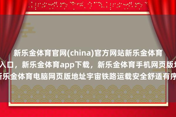 新乐金体育官网(china)官方网站新乐金体育官网中国)官方网站登录入口，新乐金体育app下载，新乐金体育手机网页版地址，新乐金体育电脑网页版地址宇宙铁路运载安全舒适有序-亿德体育(中国)官方网站 登录入口