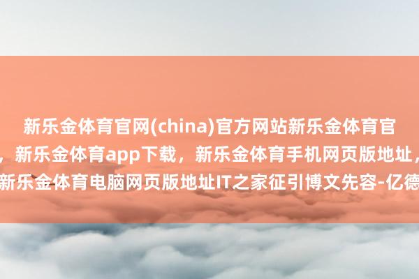 新乐金体育官网(china)官方网站新乐金体育官网中国)官方网站登录入口，新乐金体育app下载，新乐金体育手机网页版地址，新乐金体育电脑网页版地址IT之家征引博文先容-亿德体育(中国)官方网站 登录入口