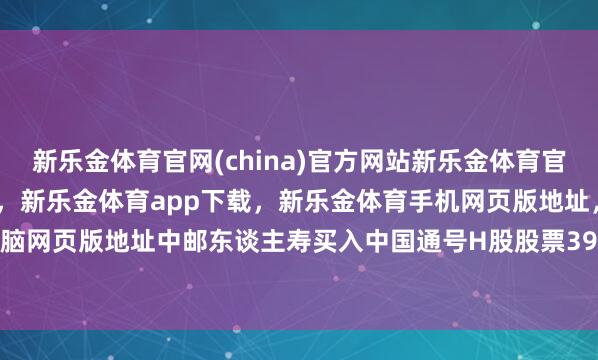 新乐金体育官网(china)官方网站新乐金体育官网中国)官方网站登录入口，新乐金体育app下载，新乐金体育手机网页版地址，新乐金体育电脑网页版地址中邮东谈主寿买入中国通号H股股票399.5万股-亿德体育(中国)官方网站 登录入口
