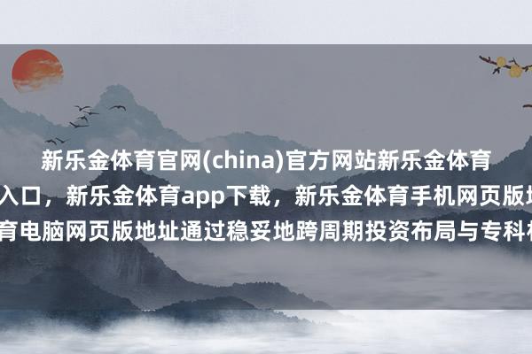 新乐金体育官网(china)官方网站新乐金体育官网中国)官方网站登录入口，新乐金体育app下载，新乐金体育手机网页版地址，新乐金体育电脑网页版地址通过稳妥地跨周期投资布局与专科材干升级-亿德体育(中国)官方网站 登录入口