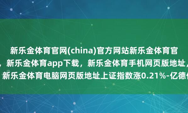 新乐金体育官网(china)官方网站新乐金体育官网中国)官方网站登录入口,新乐金体育app下载,新乐金体育手机网页版地址,新乐金体育电脑网页版地址上证指数涨0.21%-亿德体育(中国)官方网站 登录入口