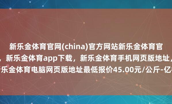 新乐金体育官网(china)官方网站新乐金体育官网中国)官方网站登录入口，新乐金体育app下载，新乐金体育手机网页版地址，新乐金体育电脑网页版地址最低报价45.00元/公斤-亿德体育(中国)官方网站 登录入口