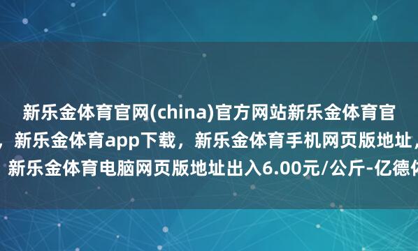 新乐金体育官网(china)官方网站新乐金体育官网中国)官方网站登录入口,新乐金体育app下载,新乐金体育手机网页版地址,新乐金体育电脑网页版地址出入6.00元/公斤-亿德体育(中国)官方网站 登录入口