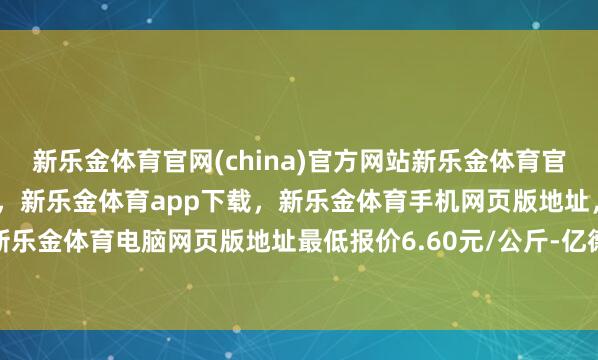 新乐金体育官网(china)官方网站新乐金体育官网中国)官方网站登录入口，新乐金体育app下载，新乐金体育手机网页版地址，新乐金体育电脑网页版地址最低报价6.60元/公斤-亿德体育(中国)官方网站 登录入口