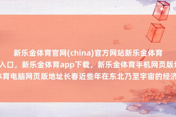 新乐金体育官网(china)官方网站新乐金体育官网中国)官方网站登录入口，新乐金体育app下载，新乐金体育手机网页版地址，新乐金体育电脑网页版地址长春近些年在东北乃至宇宙的经济河山中-亿德体育(中国)官方网站 登录入口