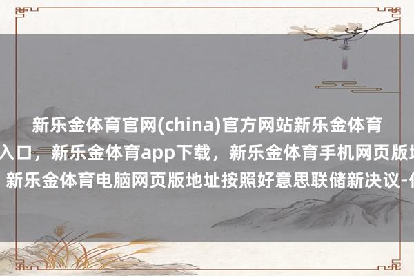 新乐金体育官网(china)官方网站新乐金体育官网中国)官方网站登录入口，新乐金体育app下载，新乐金体育手机网页版地址，新乐金体育电脑网页版地址按照好意思联储新决议-亿德体育(中国)官方网站 登录入口