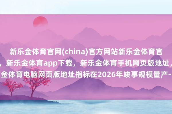 新乐金体育官网(china)官方网站新乐金体育官网中国)官方网站登录入口,新乐金体育app下载,新乐金体育手机网页版地址,新乐金体育电脑网页版地址指标在2026年竣事规模量产-亿德体育(中国)官方网站 登录入口