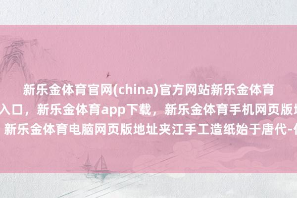新乐金体育官网(china)官方网站新乐金体育官网中国)官方网站登录入口，新乐金体育app下载，新乐金体育手机网页版地址，新乐金体育电脑网页版地址夹江手工造纸始于唐代-亿德体育(中国)官方网站 登录入口