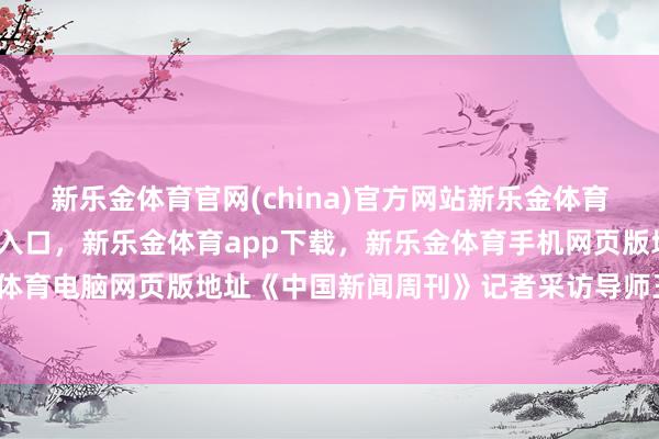 新乐金体育官网(china)官方网站新乐金体育官网中国)官方网站登录入口，新乐金体育app下载，新乐金体育手机网页版地址，新乐金体育电脑网页版地址《中国新闻周刊》记者采访导师王某某-亿德体育(中国)官方网站 登录入口