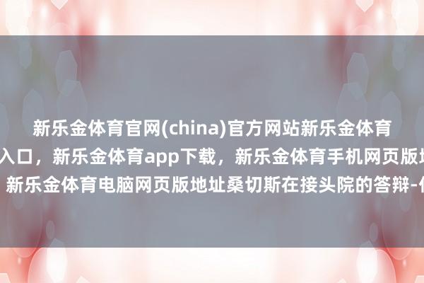 新乐金体育官网(china)官方网站新乐金体育官网中国)官方网站登录入口，新乐金体育app下载，新乐金体育手机网页版地址，新乐金体育电脑网页版地址桑切斯在接头院的答辩-亿德体育(中国)官方网站 登录入口