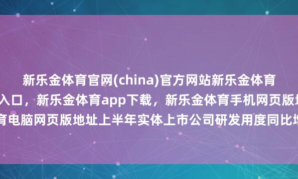 新乐金体育官网(china)官方网站新乐金体育官网中国)官方网站登录入口，新乐金体育app下载，新乐金体育手机网页版地址，新乐金体育电脑网页版地址上半年实体上市公司研发用度同比增长5.6%-亿德体育(中国)官方网站 登录入口