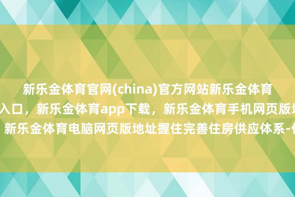新乐金体育官网(china)官方网站新乐金体育官网中国)官方网站登录入口,新乐金体育app下载,新乐金体育手机网页版地址,新乐金体育电脑网页版地址握住完善住房供应体系-亿德体育(中国)官方网站 登录入口