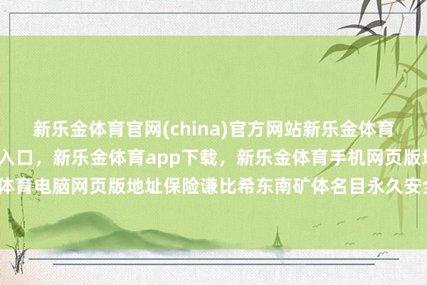 新乐金体育官网(china)官方网站新乐金体育官网中国)官方网站登录入口，新乐金体育app下载，新乐金体育手机网页版地址，新乐金体育电脑网页版地址保险谦比希东南矿体名目永久安全运行-亿德体育(中国)官方网站 登录入口