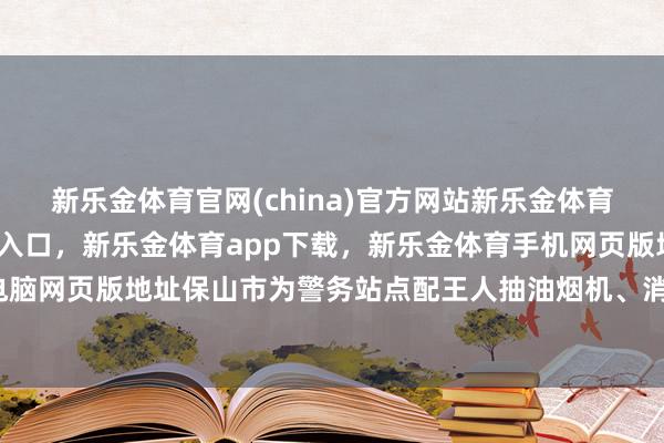 新乐金体育官网(china)官方网站新乐金体育官网中国)官方网站登录入口，新乐金体育app下载，新乐金体育手机网页版地址，新乐金体育电脑网页版地址保山市为警务站点配王人抽油烟机、消毒柜等步调-亿德体育(中国)官方网站 登录入口