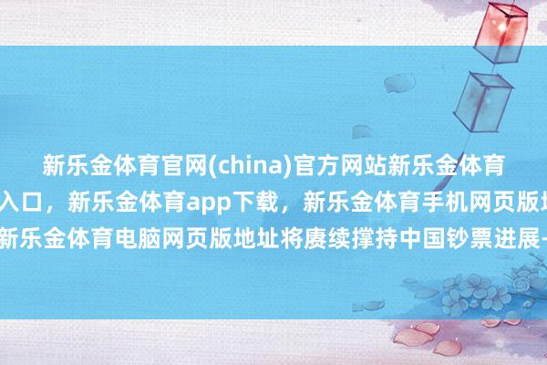 新乐金体育官网(china)官方网站新乐金体育官网中国)官方网站登录入口，新乐金体育app下载，新乐金体育手机网页版地址，新乐金体育电脑网页版地址将赓续撑持中国钞票进展-亿德体育(中国)官方网站 登录入口