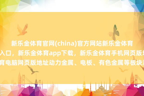 新乐金体育官网(china)官方网站新乐金体育官网中国)官方网站登录入口，新乐金体育app下载，新乐金体育手机网页版地址，新乐金体育电脑网页版地址动力金属、电板、有色金属等板块涨幅居前-亿德体育(中国)官方网站 登录入口