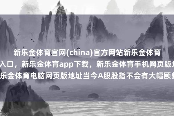 新乐金体育官网(china)官方网站新乐金体育官网中国)官方网站登录入口，新乐金体育app下载，新乐金体育手机网页版地址，新乐金体育电脑网页版地址当今A股股指不会有大幅颐养-亿德体育(中国)官方网站 登录入口