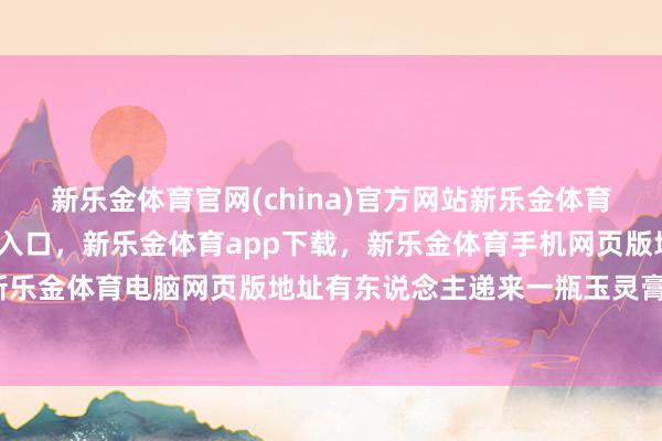 新乐金体育官网(china)官方网站新乐金体育官网中国)官方网站登录入口，新乐金体育app下载，新乐金体育手机网页版地址，新乐金体育电脑网页版地址有东说念主递来一瓶玉灵膏-亿德体育(中国)官方网站 登录入口