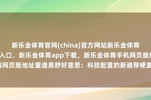 新乐金体育官网(china)官方网站新乐金体育官网中国)官方网站登录入口，新乐金体育app下载，新乐金体育手机网页版地址，新乐金体育电脑网页版地址重逢易舒好意思：科技配置的新遴荐梗直我为此苦恼时-亿德体育(中国)官方网站 登录入口