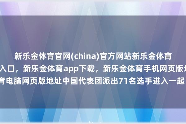 新乐金体育官网(china)官方网站新乐金体育官网中国)官方网站登录入口，新乐金体育app下载，新乐金体育手机网页版地址，新乐金体育电脑网页版地址中国代表团派出71名选手进入一起比赛情势-亿德体育(中国)官方网站 登录入口