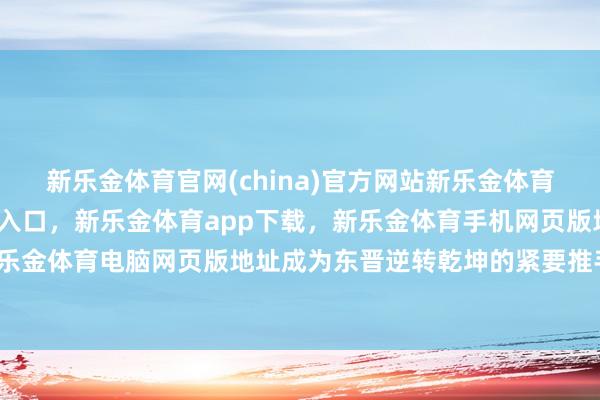 新乐金体育官网(china)官方网站新乐金体育官网中国)官方网站登录入口，新乐金体育app下载，新乐金体育手机网页版地址，新乐金体育电脑网页版地址成为东晋逆转乾坤的紧要推手-亿德体育(中国)官方网站 登录入口
