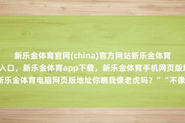新乐金体育官网(china)官方网站新乐金体育官网中国)官方网站登录入口，新乐金体育app下载，新乐金体育手机网页版地址，新乐金体育电脑网页版地址你瞧我像老虎吗？”“不像-亿德体育(中国)官方网站 登录入口