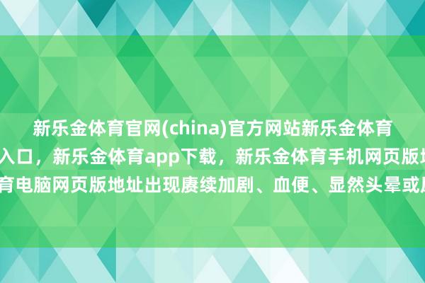 新乐金体育官网(china)官方网站新乐金体育官网中国)官方网站登录入口，新乐金体育app下载，新乐金体育手机网页版地址，新乐金体育电脑网页版地址出现赓续加剧、血便、显然头晕或尿量减少-亿德体育(中国)官方网站 登录入口