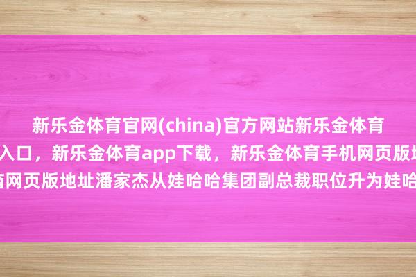 新乐金体育官网(china)官方网站新乐金体育官网中国)官方网站登录入口，新乐金体育app下载，新乐金体育手机网页版地址，新乐金体育电脑网页版地址潘家杰从娃哈哈集团副总裁职位升为娃哈哈集团副总司理-亿德体育(中国)官方网站 登录入口