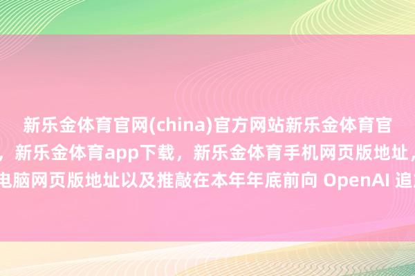 新乐金体育官网(china)官方网站新乐金体育官网中国)官方网站登录入口，新乐金体育app下载，新乐金体育手机网页版地址，新乐金体育电脑网页版地址以及推敲在本年年底前向 OpenAI 追加投资-亿德体育(中国)官方网站 登录入口