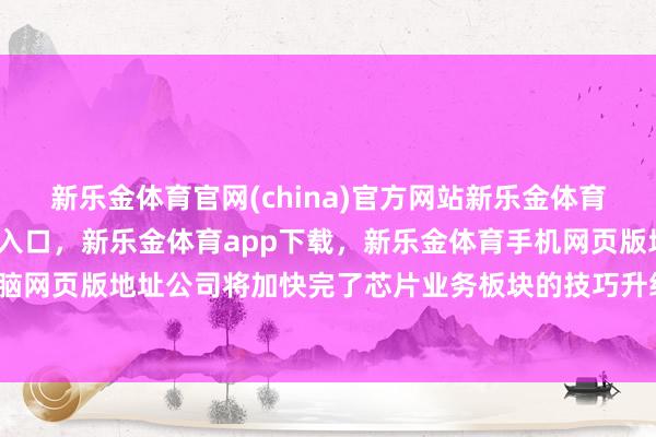 新乐金体育官网(china)官方网站新乐金体育官网中国)官方网站登录入口，新乐金体育app下载，新乐金体育手机网页版地址，新乐金体育电脑网页版地址公司将加快完了芯片业务板块的技巧升级与市集拓展-亿德体育(中国)官方网站 登录入口