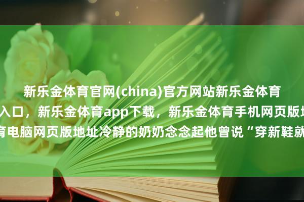 新乐金体育官网(china)官方网站新乐金体育官网中国)官方网站登录入口，新乐金体育app下载，新乐金体育手机网页版地址，新乐金体育电脑网页版地址冷静的奶奶念念起他曾说“穿新鞋就去执戟”-亿德体育(中国)官方网站 登录入口