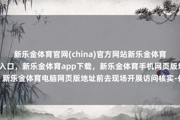 新乐金体育官网(china)官方网站新乐金体育官网中国)官方网站登录入口，新乐金体育app下载，新乐金体育手机网页版地址，新乐金体育电脑网页版地址前去现场开展访问核实-亿德体育(中国)官方网站 登录入口