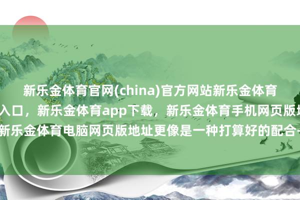 新乐金体育官网(china)官方网站新乐金体育官网中国)官方网站登录入口，新乐金体育app下载，新乐金体育手机网页版地址，新乐金体育电脑网页版地址更像是一种打算好的配合-亿德体育(中国)官方网站 登录入口