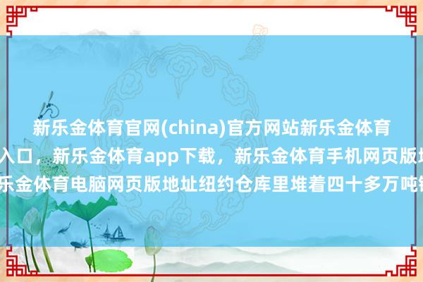 新乐金体育官网(china)官方网站新乐金体育官网中国)官方网站登录入口，新乐金体育app下载，新乐金体育手机网页版地址，新乐金体育电脑网页版地址纽约仓库里堆着四十多万吨铜-亿德体育(中国)官方网站 登录入口