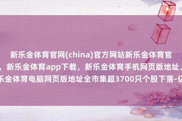新乐金体育官网(china)官方网站新乐金体育官网中国)官方网站登录入口，新乐金体育app下载，新乐金体育手机网页版地址，新乐金体育电脑网页版地址全市集超3700只个股下落-亿德体育(中国)官方网站 登录入口