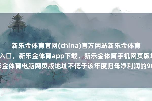 新乐金体育官网(china)官方网站新乐金体育官网中国)官方网站登录入口，新乐金体育app下载，新乐金体育手机网页版地址，新乐金体育电脑网页版地址不低于该年度归母净利润的90%-亿德体育(中国)官方网站 登录入口