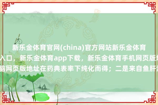 新乐金体育官网(china)官方网站新乐金体育官网中国)官方网站登录入口，新乐金体育app下载，新乐金体育手机网页版地址，新乐金体育电脑网页版地址在药典表率下纯化而得；二是来自鱼肝油等自然要素-亿德体育(中国)官方网站 登录入口