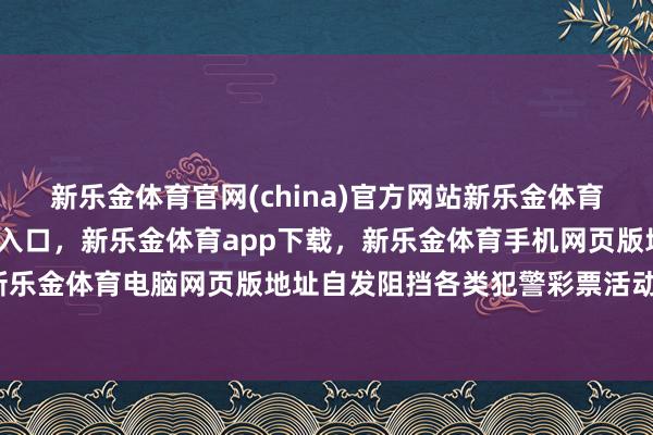 新乐金体育官网(china)官方网站新乐金体育官网中国)官方网站登录入口，新乐金体育app下载，新乐金体育手机网页版地址，新乐金体育电脑网页版地址自发阻挡各类犯警彩票活动-亿德体育(中国)官方网站 登录入口