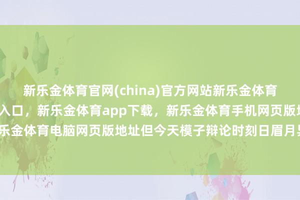 新乐金体育官网(china)官方网站新乐金体育官网中国)官方网站登录入口，新乐金体育app下载，新乐金体育手机网页版地址，新乐金体育电脑网页版地址但今天模子辩论时刻日眉月异-亿德体育(中国)官方网站 登录入口
