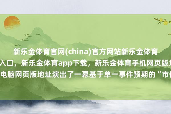 新乐金体育官网(china)官方网站新乐金体育官网中国)官方网站登录入口，新乐金体育app下载，新乐金体育手机网页版地址，新乐金体育电脑网页版地址演出了一幕基于单一事件预期的“市值过山车”-亿德体育(中国)官方网站 登录入口