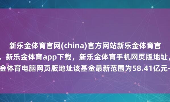 新乐金体育官网(china)官方网站新乐金体育官网中国)官方网站登录入口，新乐金体育app下载，新乐金体育手机网页版地址，新乐金体育电脑网页版地址该基金最新范围为58.41亿元-亿德体育(中国)官方网站 登录入口