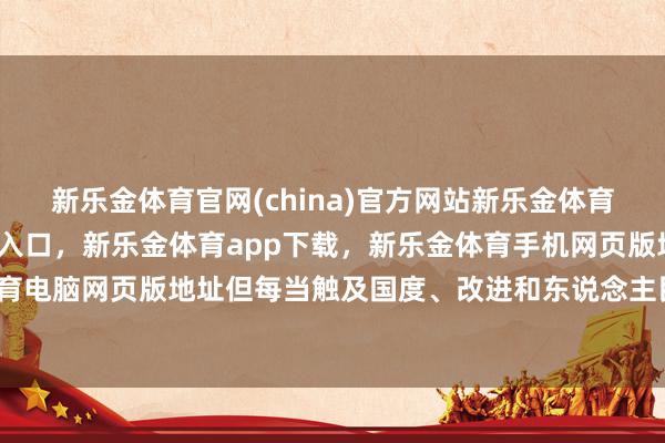 新乐金体育官网(china)官方网站新乐金体育官网中国)官方网站登录入口，新乐金体育app下载，新乐金体育手机网页版地址，新乐金体育电脑网页版地址但每当触及国度、改进和东说念主民利益时-亿德体育(中国)官方网站 登录入口