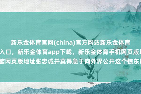 新乐金体育官网(china)官方网站新乐金体育官网中国)官方网站登录入口，新乐金体育app下载，新乐金体育手机网页版地址，新乐金体育电脑网页版地址张忠诚并莫得急于向外界公开这个惊东说念主的隐讳-亿德体育(中国)官方网站 登录入口