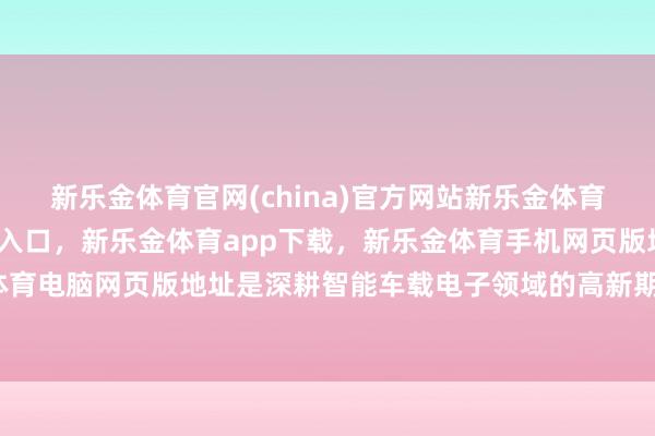 新乐金体育官网(china)官方网站新乐金体育官网中国)官方网站登录入口，新乐金体育app下载，新乐金体育手机网页版地址，新乐金体育电脑网页版地址是深耕智能车载电子领域的高新期间企业-亿德体育(中国)官方网站 登录入口