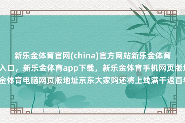 新乐金体育官网(china)官方网站新乐金体育官网中国)官方网站登录入口，新乐金体育app下载，新乐金体育手机网页版地址，新乐金体育电脑网页版地址京东大家购还将上线满千返百看成-亿德体育(中国)官方网站 登录入口