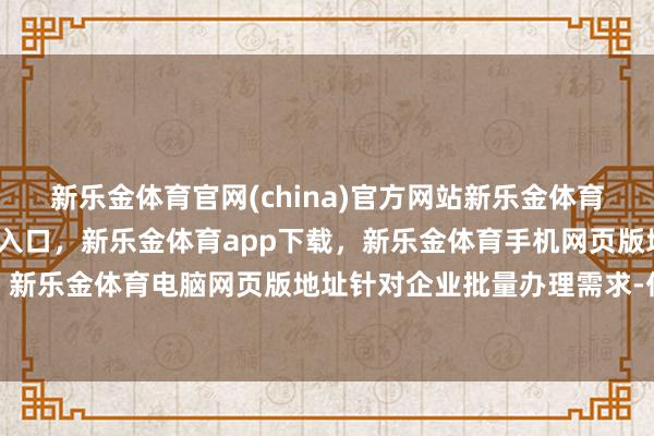 新乐金体育官网(china)官方网站新乐金体育官网中国)官方网站登录入口,新乐金体育app下载,新乐金体育手机网页版地址,新乐金体育电脑网页版地址针对企业批量办理需求-亿德体育(中国)官方网站 登录入口