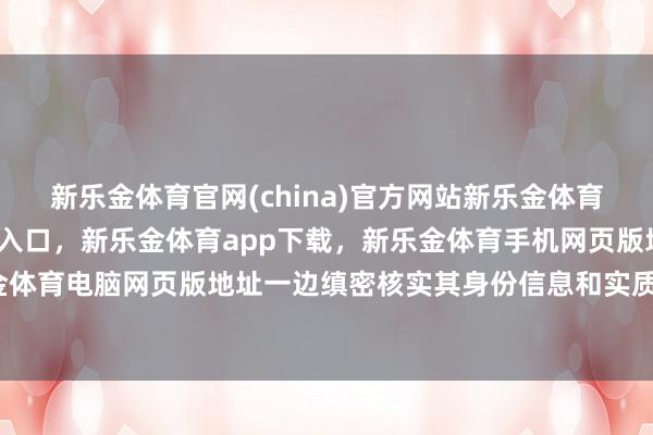 新乐金体育官网(china)官方网站新乐金体育官网中国)官方网站登录入口，新乐金体育app下载，新乐金体育手机网页版地址，新乐金体育电脑网页版地址一边缜密核实其身份信息和实质费力-亿德体育(中国)官方网站 登录入口